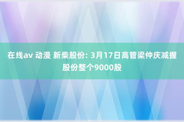 在线av 动漫 新柴股份: 3月17日高管梁仲庆减握股份整个9000股
