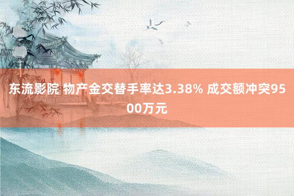 东流影院 物产金交替手率达3.38% 成交额冲突9500万元