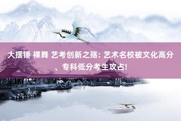 大摆锤 裸舞 艺考创新之殇: 艺术名校被文化高分、专科低分考生攻占!