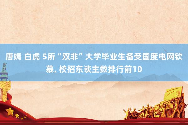 唐嫣 白虎 5所“双非”大学毕业生备受国度电网钦慕， 校招东谈主数排行前10