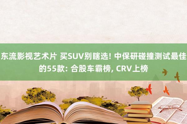 东流影视艺术片 买SUV别瞎选! 中保研碰撞测试最佳的55款: 合股车霸榜， CRV上榜