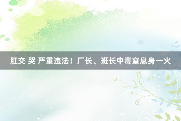 肛交 哭 严重违法！厂长、班长中毒窒息身一火