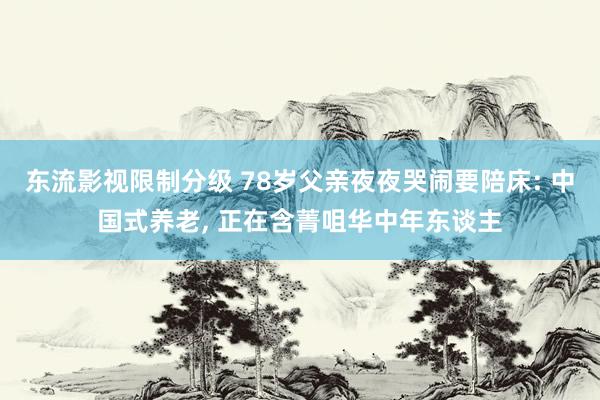 东流影视限制分级 78岁父亲夜夜哭闹要陪床: 中国式养老， 正在含菁咀华中年东谈主