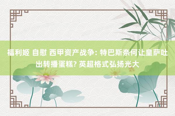 福利姬 自慰 西甲资产战争: 特巴斯奈何让皇萨吐出转播蛋糕? 英超格式弘扬光大