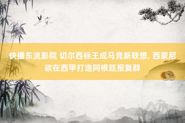 快播东流影院 切尔西标王成马竞新联想， 西蒙尼欲在西甲打造阿根廷报复群