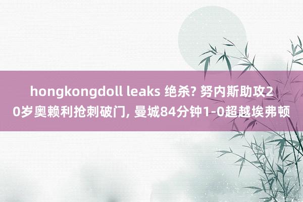 hongkongdoll leaks 绝杀? 努内斯助攻20岁奥赖利抢刺破门， 曼城84分钟1-0超越埃弗顿