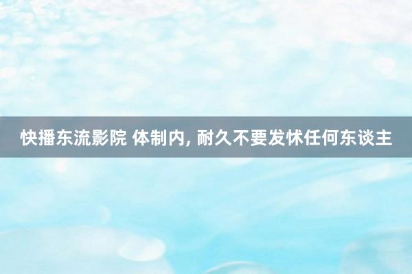 快播东流影院 体制内, 耐久不要发怵任何东谈主