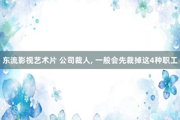 东流影视艺术片 公司裁人， 一般会先裁掉这4种职工