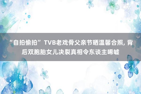“自拍偷拍” TVB老戏骨父亲节晒温馨合照， 背后双胞胎女儿决裂真相令东谈主唏嘘