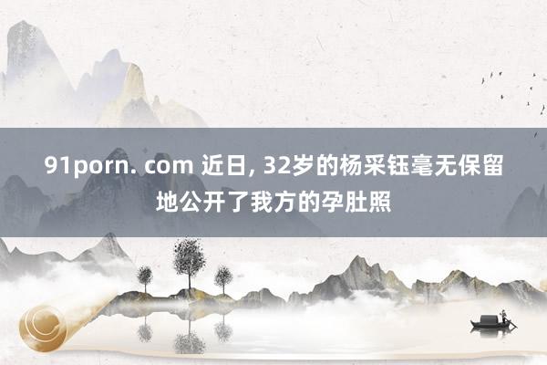 91porn. com 近日， 32岁的杨采钰毫无保留地公开了我方的孕肚照