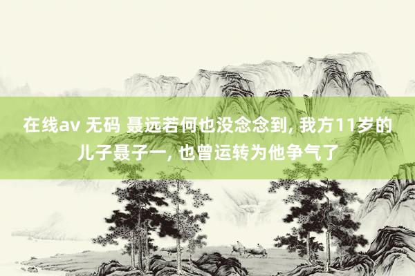 在线av 无码 聂远若何也没念念到， 我方11岁的儿子聂子一， 也曾运转为他争气了