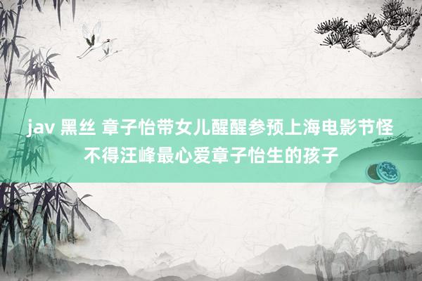 jav 黑丝 章子怡带女儿醒醒参预上海电影节怪不得汪峰最心爱章子怡生的孩子