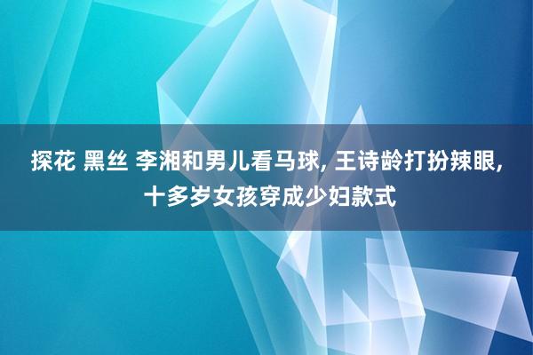 探花 黑丝 李湘和男儿看马球， 王诗龄打扮辣眼， 十多岁女孩穿成少妇款式
