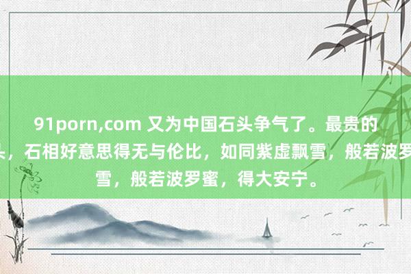 91porn，com 又为中国石头争气了。最贵的寿山石紫色石头，石相好意思得无与伦比，如同紫虚飘雪，般若波罗蜜，得大安宁。