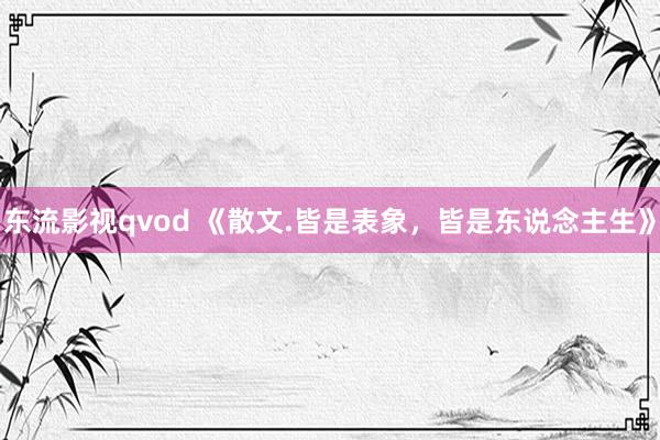 东流影视qvod 《散文.皆是表象，皆是东说念主生》