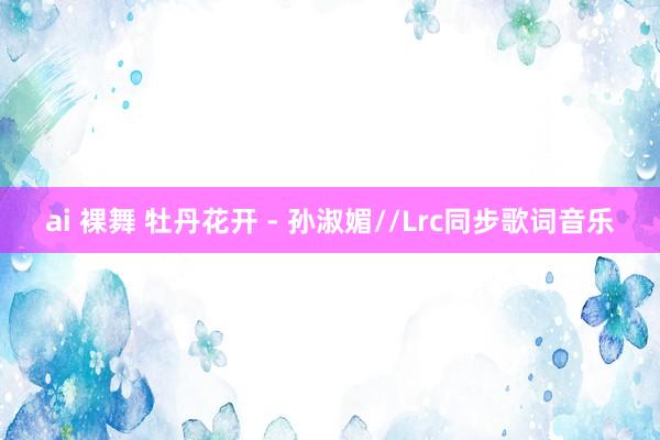 ai 裸舞 牡丹花开 - 孙淑媚//Lrc同步歌词音乐
