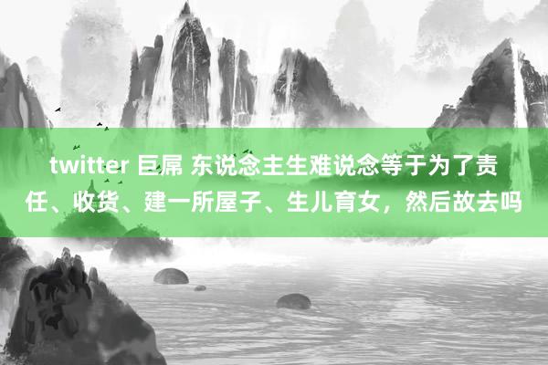 twitter 巨屌 东说念主生难说念等于为了责任、收货、建一所屋子、生儿育女，然后故去吗