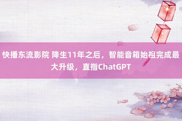 快播东流影院 降生11年之后，智能音箱始祖完成最大升级，直指ChatGPT