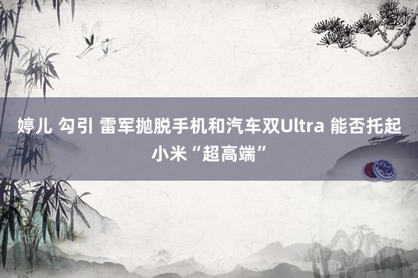 婷儿 勾引 雷军抛脱手机和汽车双Ultra 能否托起小米“超高端”