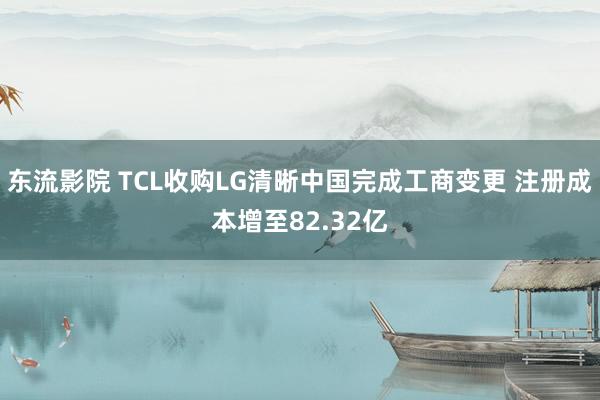 东流影院 TCL收购LG清晰中国完成工商变更 注册成本增至82.32亿